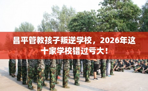 昌平管教孩子叛逆学校,2026年这十家学校错过亏大! 昌平管教孩子叛逆学校,2026年这十家学校错过亏大!