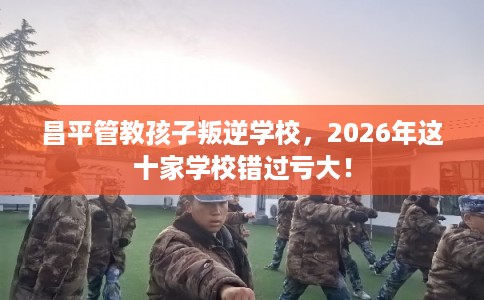 昌平管教孩子叛逆学校，2026年这十家学校错过亏大！