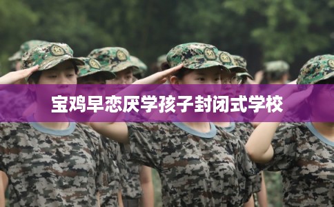 宝鸡早恋厌学孩子封闭式学校 宝鸡早恋厌学孩子封闭式学校