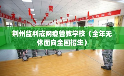 荆州监利戒网瘾管教学校(全年无休面向全国招生) 荆州监利戒网瘾管教学校(全年无休面向全国招生)