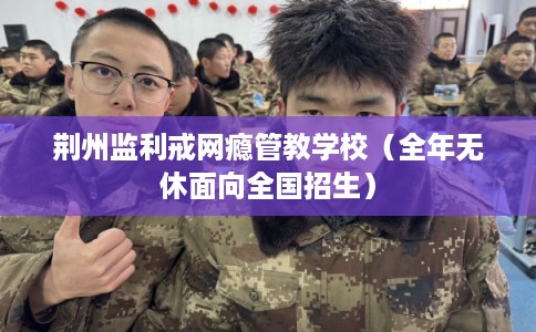 荆州监利戒网瘾管教学校（全年无休面向全国招生）