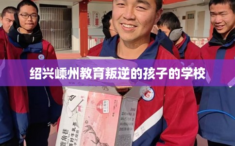 绍兴嵊州教育叛逆的孩子的学校 绍兴嵊州教育叛逆的孩子的学校
