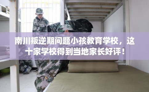 南川叛逆期问题小孩教育学校，这十家学校得到当地家长好评！