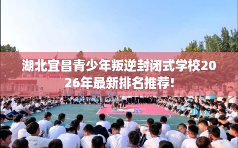 湖北宜昌青少年叛逆封闭式学校2026年最新排名推荐!