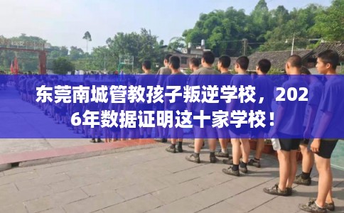 东莞南城管教孩子叛逆学校，2026年数据证明这十家学校！