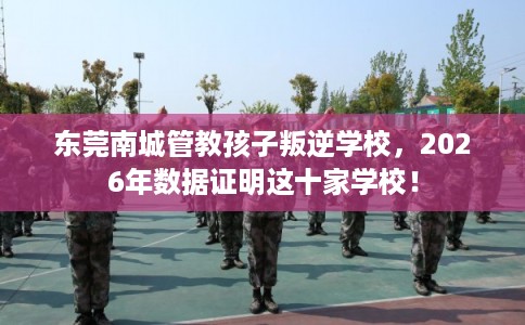 东莞南城管教孩子叛逆学校，2026年数据证明这十家学校！