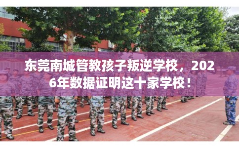 东莞南城管教孩子叛逆学校，2026年数据证明这十家学校！
