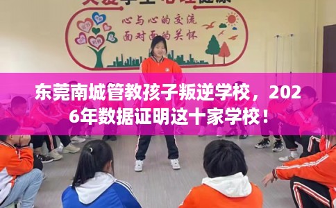 东莞南城管教孩子叛逆学校，2026年数据证明这十家学校！