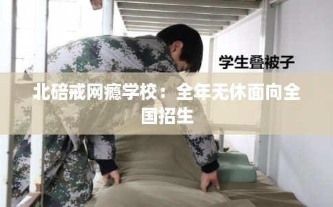 北碚戒网瘾学校:全年无休面向全国招生 北碚戒网瘾学校:全年无休面向全国招生