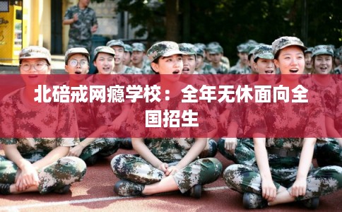 北碚戒网瘾学校:全年无休面向全国招生 北碚戒网瘾学校:全年无休面向全国招生