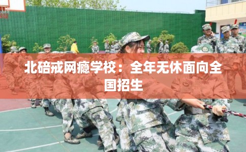 北碚戒网瘾学校:全年无休面向全国招生 北碚戒网瘾学校:全年无休面向全国招生