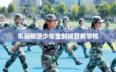 东丽叛逆少年全封闭管教学校 东丽叛逆少年全封闭管教学校