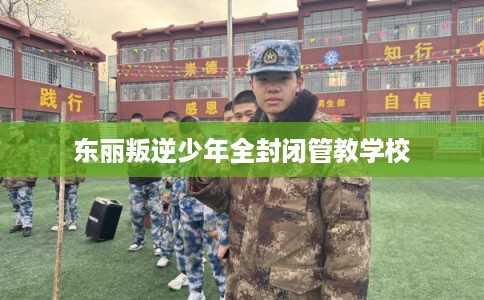 东丽叛逆少年全封闭管教学校 东丽叛逆少年全封闭管教学校