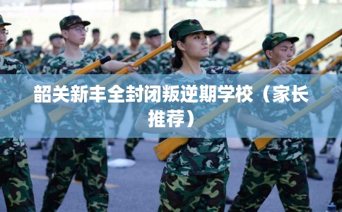 韶关新丰全封闭叛逆期学校（家长推荐）