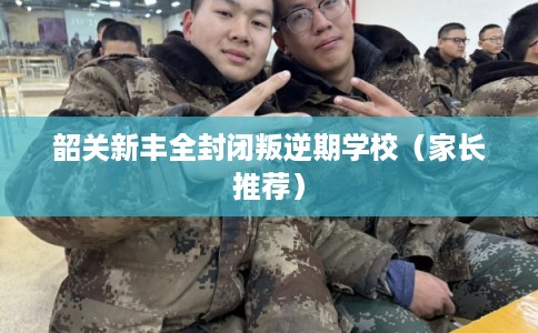 韶关新丰全封闭叛逆期学校（家长推荐）