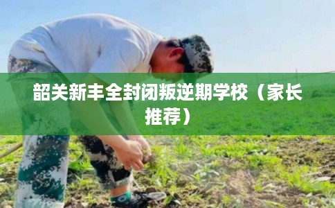 韶关新丰全封闭叛逆期学校（家长推荐）