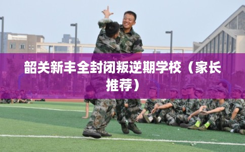 韶关新丰全封闭叛逆期学校（家长推荐）