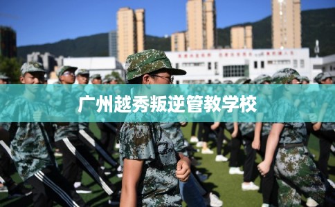 广州越秀叛逆管教学校 广州越秀叛逆管教学校