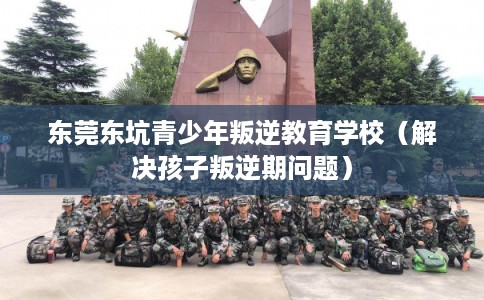 东莞东坑青少年叛逆教育学校（解决孩子叛逆期问题）