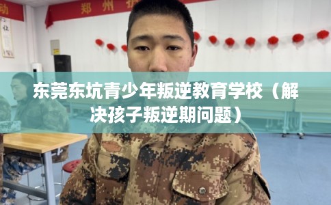 东莞东坑青少年叛逆教育学校（解决孩子叛逆期问题）