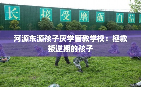 河源东源孩子厌学管教学校:拯救叛逆期的孩子 河源东源孩子厌学管教学校:拯救叛逆期的孩子