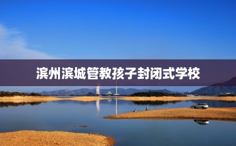 滨州滨城管教孩子封闭式学校 滨州滨城管教孩子封闭式学校