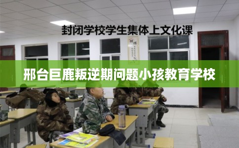 邢台巨鹿叛逆期问题小孩教育学校 邢台巨鹿叛逆期问题小孩教育学校