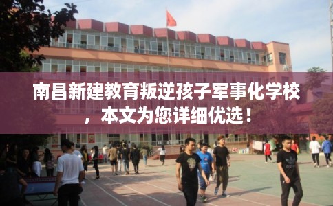 南昌新建教育叛逆孩子军事化学校,本文为您详细优选! 南昌新建教育叛逆孩子军事化学校,本文为您详细优选!
