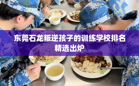 东莞石龙叛逆孩子的训练学校排名精选出炉 东莞石龙叛逆孩子的训练学校排名精选出炉