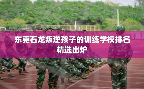 东莞石龙叛逆孩子的训练学校排名精选出炉 东莞石龙叛逆孩子的训练学校排名精选出炉