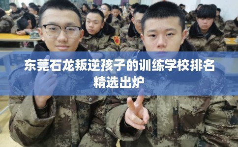 东莞石龙叛逆孩子的训练学校排名精选出炉 东莞石龙叛逆孩子的训练学校排名精选出炉