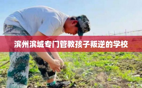 滨州滨城专门管教孩子叛逆的学校 滨州滨城专门管教孩子叛逆的学校