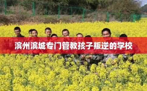滨州滨城专门管教孩子叛逆的学校 滨州滨城专门管教孩子叛逆的学校