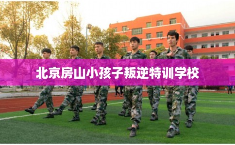 北京房山小孩子叛逆特训学校 北京房山小孩子叛逆特训学校
