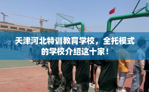 天津河北特训教育学校,全托模式的学校介绍这十家! 天津河北特训教育学校,全托模式的学校介绍这十家!