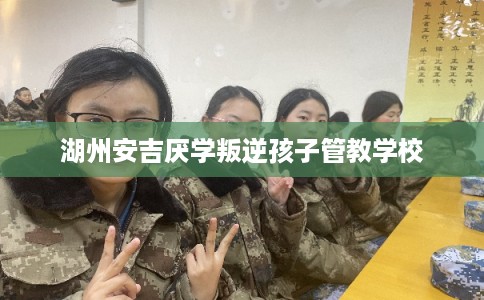 湖州安吉厌学叛逆孩子管教学校 湖州安吉厌学叛逆孩子管教学校