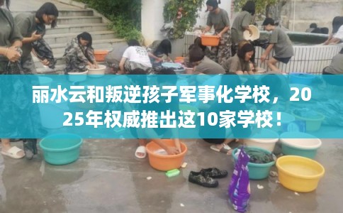 丽水云和叛逆孩子军事化学校，2025年权威推出这10家学校！