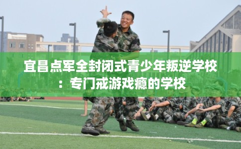 宜昌点军全封闭式青少年叛逆学校：专门戒游戏瘾的学校