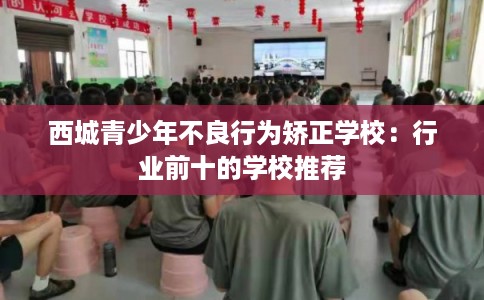 西城青少年不良行为矫正学校:行业前十的学校推荐 西城青少年不良行为矫正学校:行业前十的学校推荐
