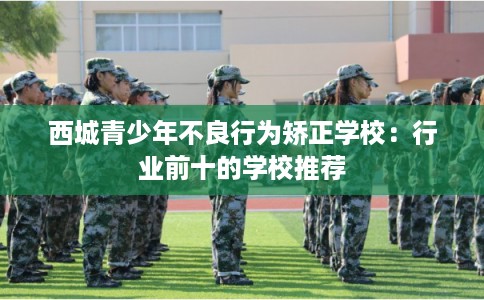 西城青少年不良行为矫正学校：行业前十的学校推荐