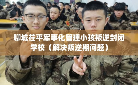 聊城茌平军事化管理小孩叛逆封闭学校(解决叛逆期问题) 聊城茌平军事化管理小孩叛逆封闭学校(解决叛逆期问题)