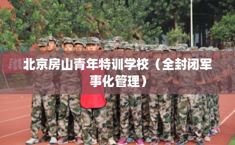 北京房山青年特训学校（全封闭军事化管理）