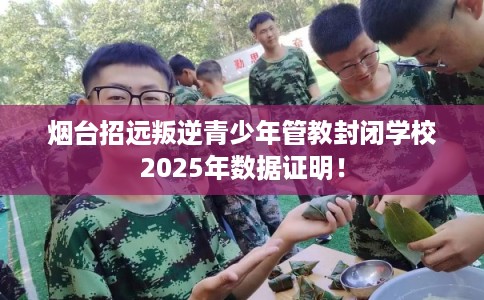 烟台招远叛逆青少年管教封闭学校2025年数据证明！