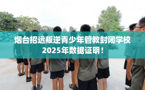 烟台招远叛逆青少年管教封闭学校2025年数据证明！