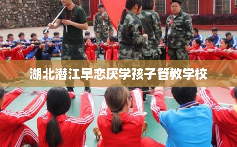 湖北潜江早恋厌学孩子管教学校 湖北潜江早恋厌学孩子管教学校