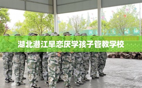 湖北潜江早恋厌学孩子管教学校 湖北潜江早恋厌学孩子管教学校