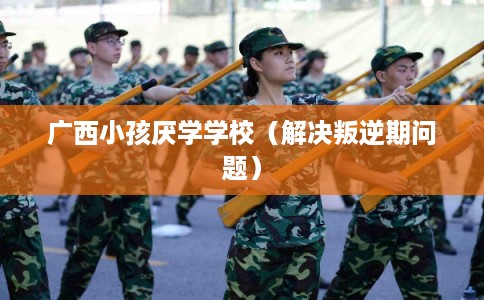 广西小孩厌学学校（解决叛逆期问题）
