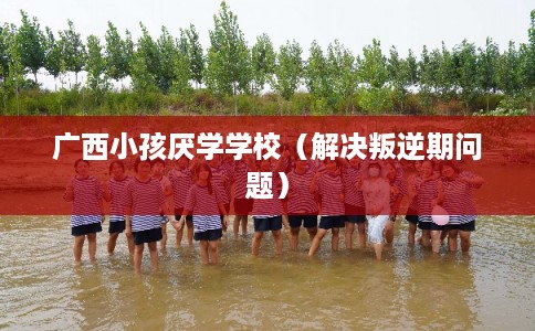 广西小孩厌学学校（解决叛逆期问题）