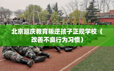 北京延庆教育叛逆孩子正规学校(改善不良行为习惯) 北京延庆教育叛逆孩子正规学校(改善不良行为习惯)