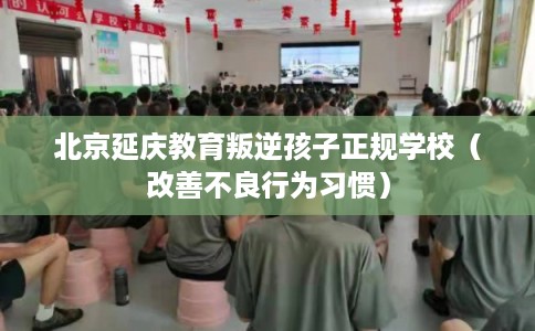 北京延庆教育叛逆孩子正规学校（改善不良行为习惯）